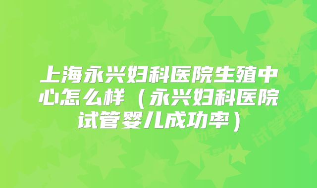 上海永兴妇科医院生殖中心怎么样（永兴妇科医院试管婴儿成功率）
