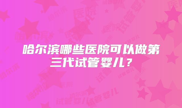 哈尔滨哪些医院可以做第三代试管婴儿？