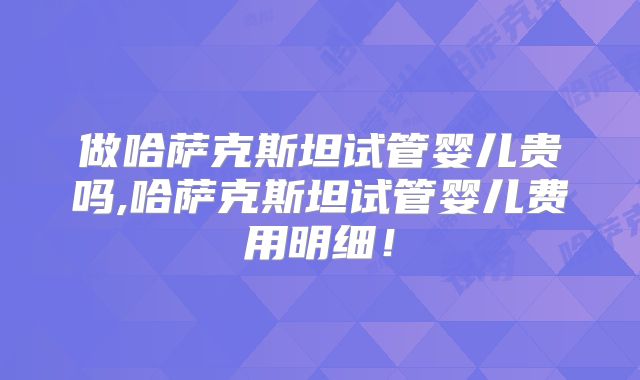 做哈萨克斯坦试管婴儿贵吗,哈萨克斯坦试管婴儿费用明细！