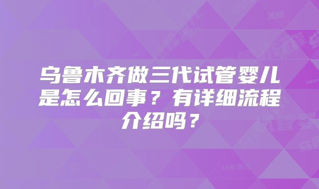 乌鲁木齐做三代试管婴儿是怎么回事？有详细流程介绍吗？