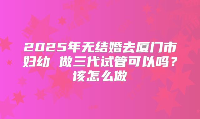 2025年无结婚去厦门市妇幼 做三代试管可以吗?该怎么做