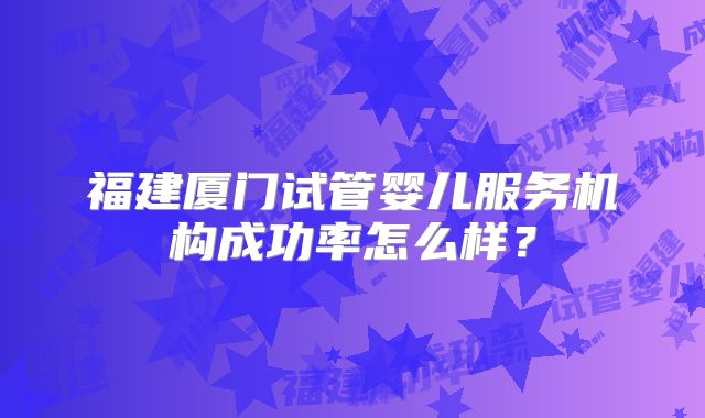 福建厦门试管婴儿服务机构成功率怎么样？