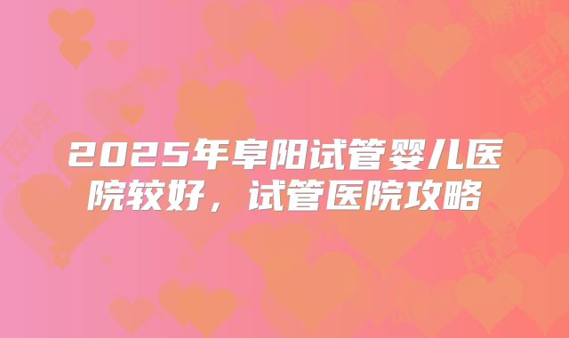2025年阜阳试管婴儿医院较好，试管医院攻略