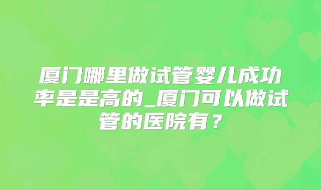 厦门哪里做试管婴儿成功率是是高的_厦门可以做试管的医院有?