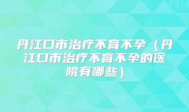 丹江口市治疗不育不孕（丹江口市治疗不育不孕的医院有哪些）
