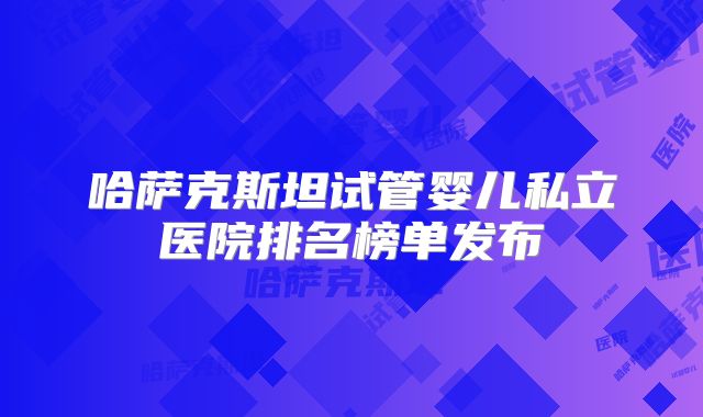 哈萨克斯坦试管婴儿私立医院排名榜单发布