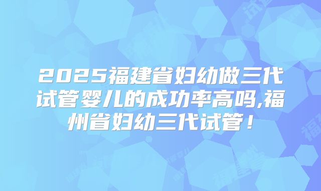 2025福建省妇幼做三代试管婴儿的成功率高吗,福州省妇幼三代试管！