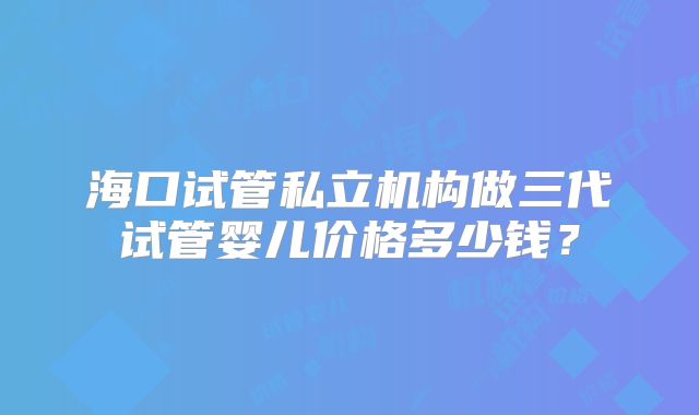海口试管私立机构做三代试管婴儿价格多少钱?