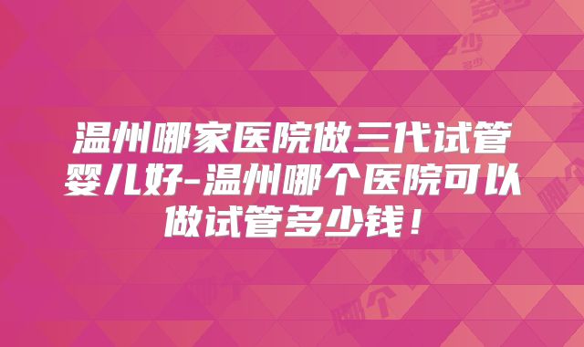 温州哪家医院做三代试管婴儿好-温州哪个医院可以做试管多少钱！