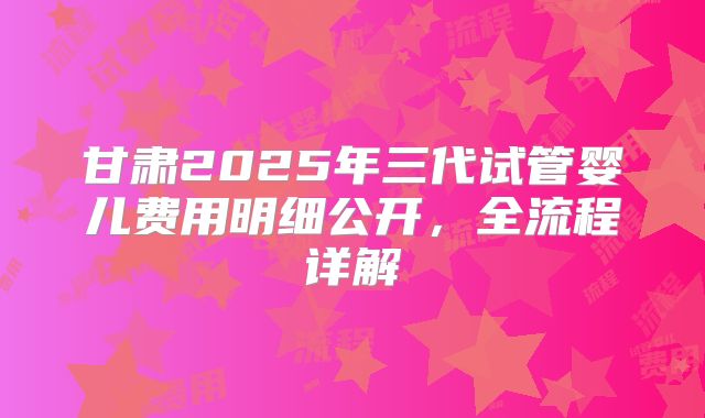 甘肃2025年三代试管婴儿费用明细公开，全流程详解