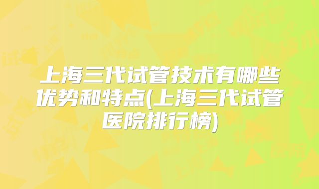 上海三代试管技术有哪些优势和特点(上海三代试管医院排行榜)