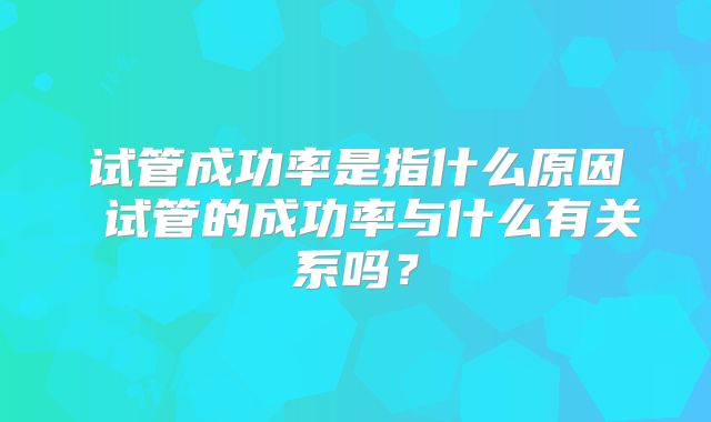 试管成功率是指什么原因 试管的成功率与什么有关系吗？