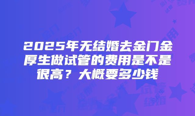 2025年无结婚去金门金厚生做试管的费用是不是很高？大概要多少钱