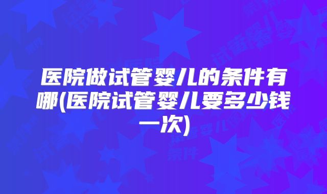 医院做试管婴儿的条件有哪(医院试管婴儿要多少钱一次)
