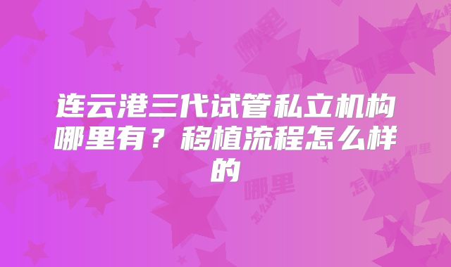 连云港三代试管私立机构哪里有？移植流程怎么样的
