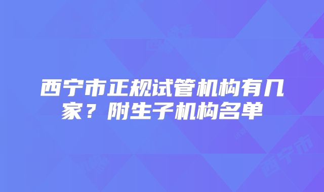 西宁市正规试管机构有几家？附生子机构名单