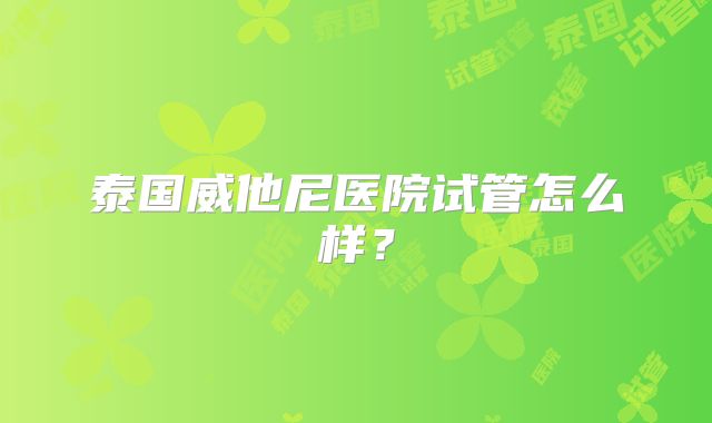 泰国威他尼医院试管怎么样？