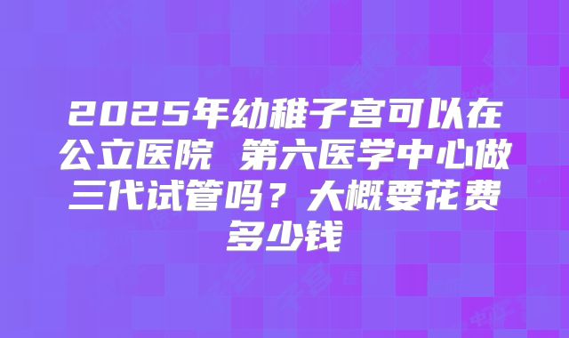 2025年幼稚子宫可以在公立医院 第六医学中心做三代试管吗?大概要花费多少钱