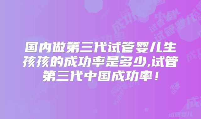 国内做第三代试管婴儿生孩孩的成功率是多少,试管第三代中国成功率！