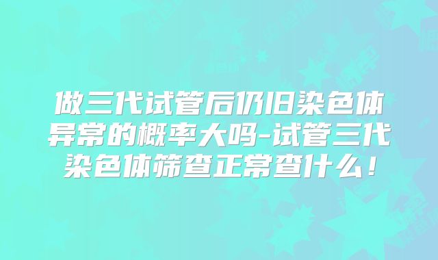 做三代试管后仍旧染色体异常的概率大吗-试管三代染色体筛查正常查什么！