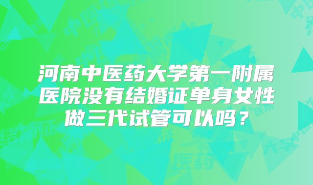 河南中医药大学第一附属医院没有结婚证单身女性做三代试管可以吗？