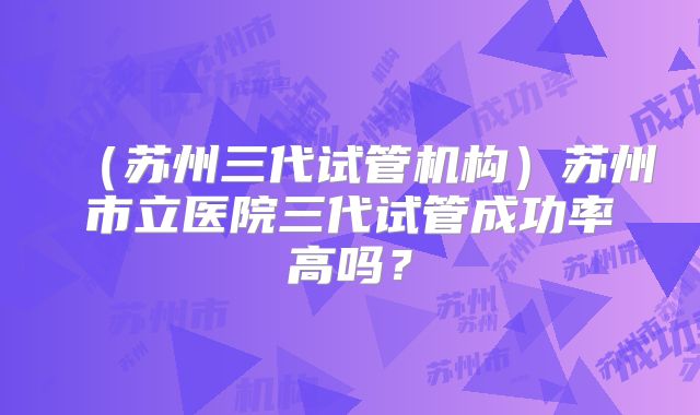 (苏州三代试管机构)苏州市立医院三代试管成功率高吗?