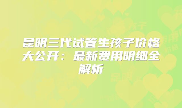 昆明三代试管生孩子价格大公开:最新费用明细全解析