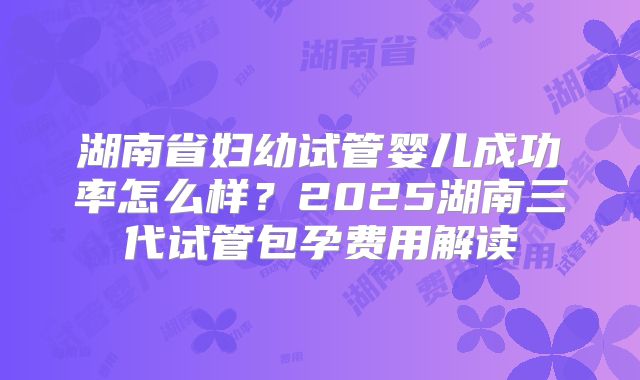 湖南省妇幼试管婴儿成功率怎么样？2025湖南三代试管包孕费用解读