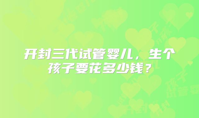 开封三代试管婴儿,生个孩子要花多少钱?