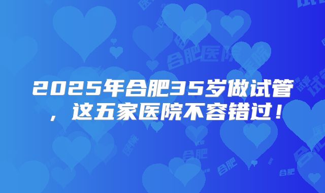 2025年合肥35岁做试管，这五家医院不容错过！