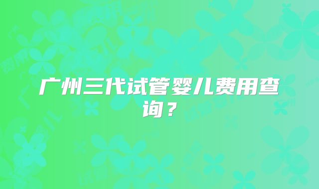 广州三代试管婴儿费用查询？