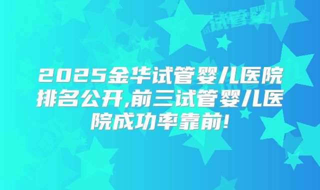 2025金华试管婴儿医院排名公开,前三试管婴儿医院成功率靠前!