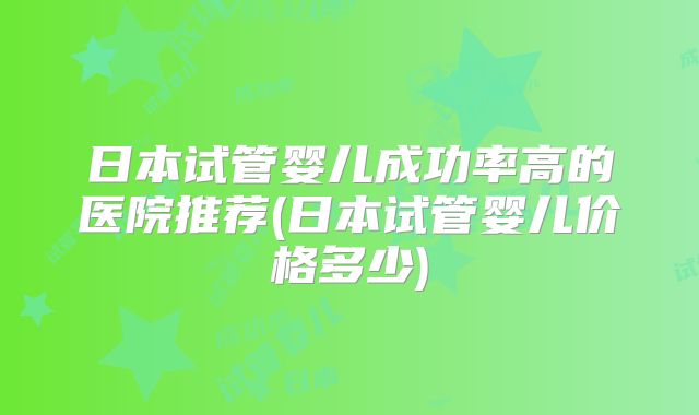 日本试管婴儿成功率高的医院推荐(日本试管婴儿价格多少)
