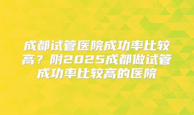 成都试管医院成功率比较高？附2025成都做试管成功率比较高的医院