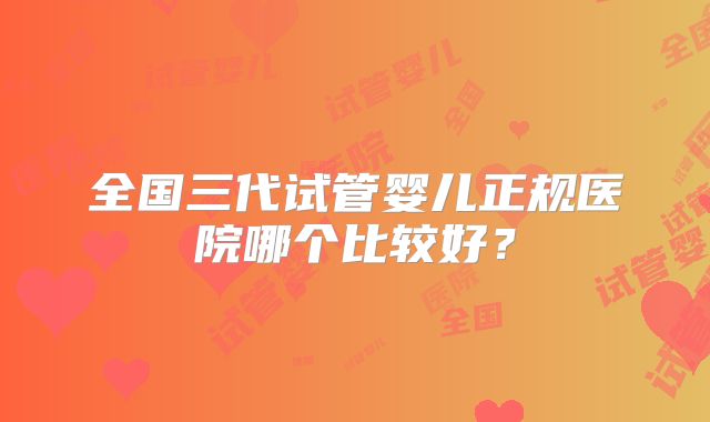 全国三代试管婴儿正规医院哪个比较好？
