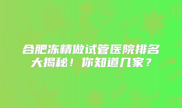 合肥冻精做试管医院排名大揭秘！你知道几家？