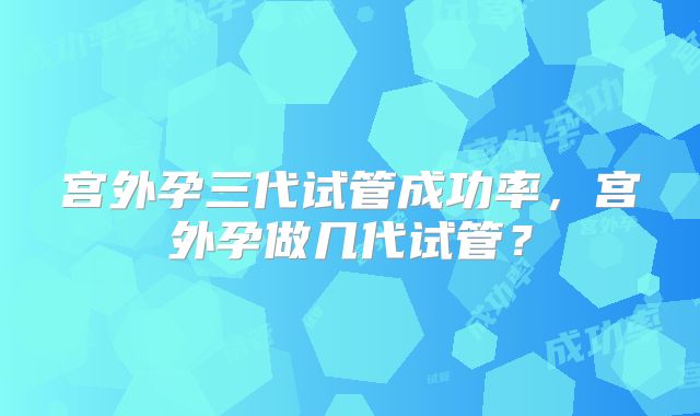 宫外孕三代试管成功率，宫外孕做几代试管？