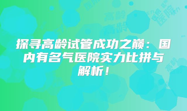 探寻高龄试管成功之巅:国内有名气医院实力比拼与解析!