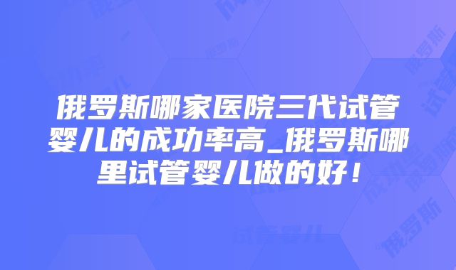 俄罗斯哪家医院三代试管婴儿的成功率高_俄罗斯哪里试管婴儿做的好!