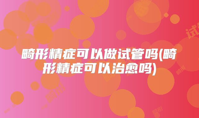 畸形精症可以做试管吗(畸形精症可以治愈吗)