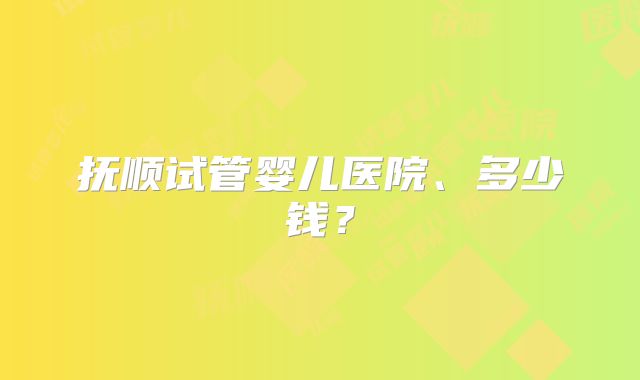 抚顺试管婴儿医院、多少钱？