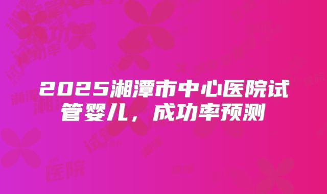 2025湘潭市中心医院试管婴儿，成功率预测