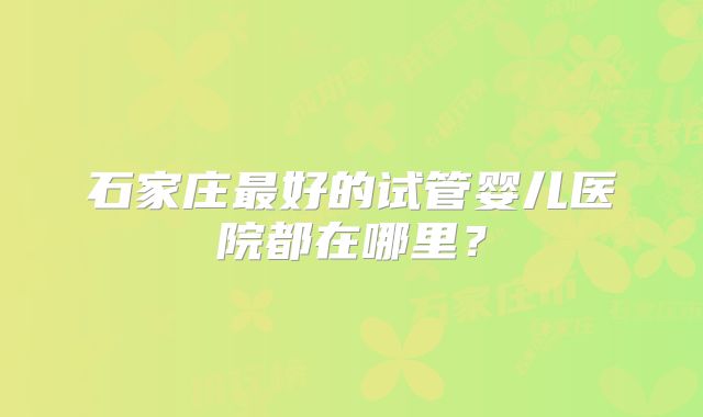石家庄最好的试管婴儿医院都在哪里?