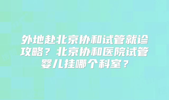 外地赴北京协和试管就诊攻略?北京协和医院试管婴儿挂哪个科室?