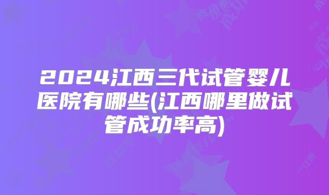 2024江西三代试管婴儿医院有哪些(江西哪里做试管成功率高)