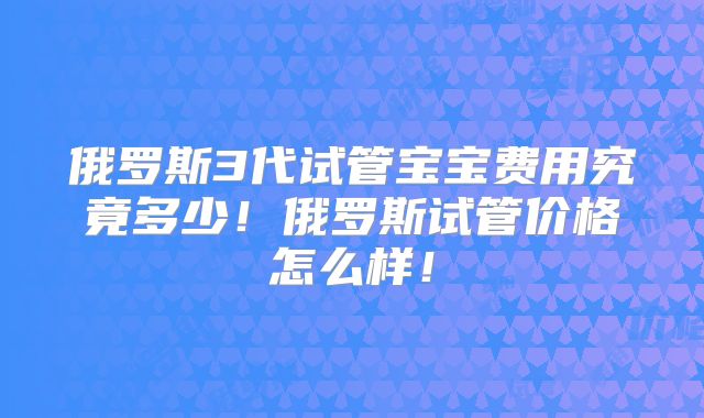 俄罗斯3代试管宝宝费用究竟多少!俄罗斯试管价格怎么样!