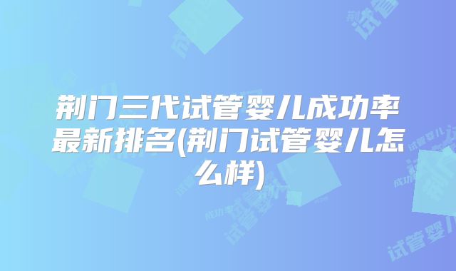 荆门三代试管婴儿成功率最新排名(荆门试管婴儿怎么样)