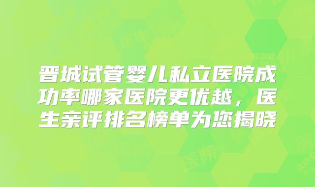 晋城试管婴儿私立医院成功率哪家医院更优越，医生亲评排名榜单为您揭晓