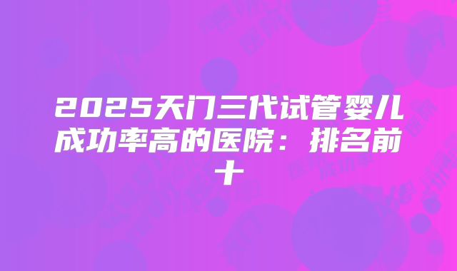 2025天门三代试管婴儿成功率高的医院：排名前十