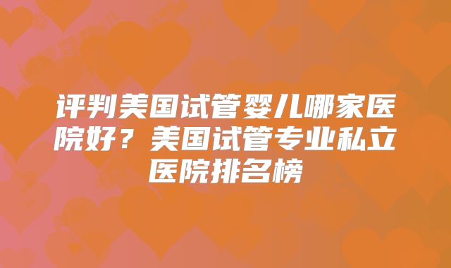 评判美国试管婴儿哪家医院好？美国试管专业私立医院排名榜